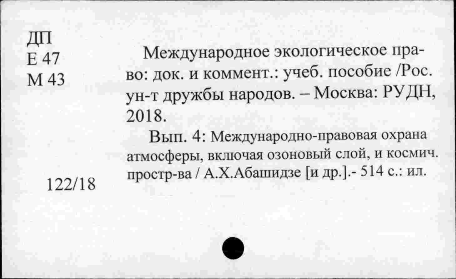 ﻿ДП
Е 47
М 43
122/18
Международное экологическое право: док. и коммент.: учеб, пособие /Рос. ун-т дружбы народов. - Москва: РУДН, 2018.
Вып. 4: Международно-правовая охрана атмосферы, включая озоновый слой, и космич. простр-ва / А.Х.Абашидзе [и др.].- 514 с.: ил.